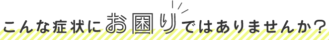 こんな症状にお困りではありませんか？